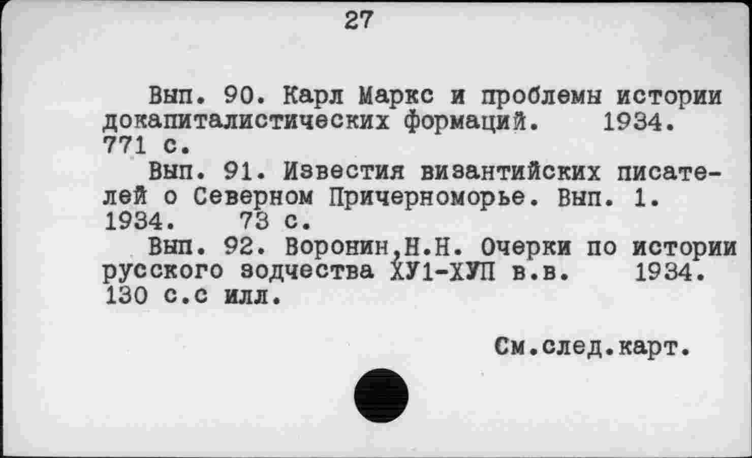 ﻿27
Вып. 90. Карл Маркс и проблемы истории докапиталистических формаций. 1934. 771 с.
Вып. 91. Известия византийских писателей о Северном Причерноморье. Вып. 1.
1934.	73 с.
Вып. 92. Воронин,Н.Н. Очерки по истории русского зодчества ХУ1-ХУП в.в. 1934. 130 с.с илл.
См.след.карт.